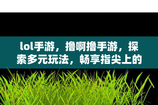 lol手游，撸啊撸手游，探索多元玩法，畅享指尖上的竞技盛宴
