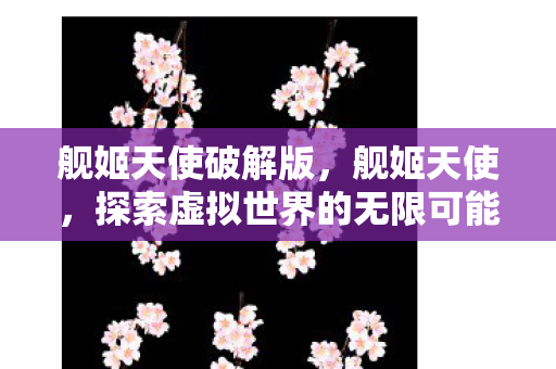 舰姬天使破解版，舰姬天使，探索虚拟世界的无限可能