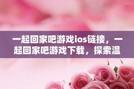 一起回家吧游戏ios链接，一起回家吧游戏下载，探索温馨旅程的起点