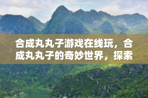 合成丸丸子游戏在线玩，合成丸丸子的奇妙世界，探索游戏乐趣的无限可能