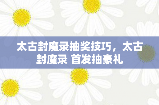 太古封魔录抽奖技巧，太古封魔录 首发抽豪礼