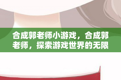 合成郭老师小游戏，合成郭老师，探索游戏世界的无限可能