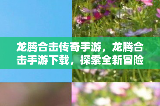 龙腾合击传奇手游，龙腾合击手游下载，探索全新冒险世界的入口