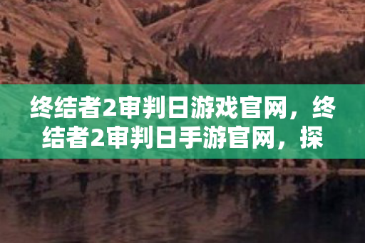 终结者2审判日游戏官网，终结者2审判日手游官网，探索未来战场，体验极致射击