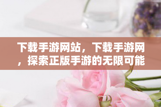 下载手游网站，下载手游网，探索正版手游的无限可能