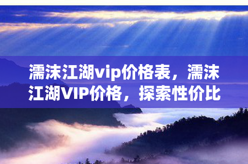 濡沫江湖vip价格表，濡沫江湖VIP价格，探索性价比与游戏体验的完美结合