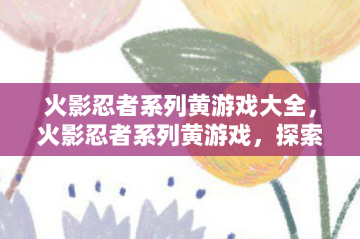 火影忍者系列黄游戏大全，火影忍者系列黄游戏，探索忍界，体验极致战斗