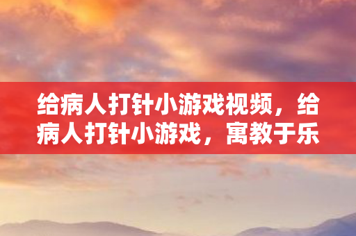 给病人打针小游戏视频，给病人打针小游戏，寓教于乐的医疗知识普及