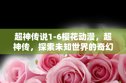 超神传说1-6樱花动漫，超神传，探索未知世界的奇幻之旅