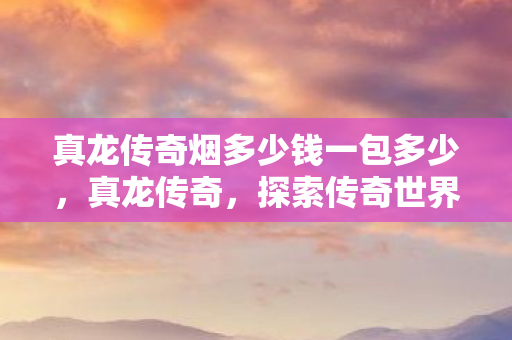 真龙传奇烟多少钱一包多少，真龙传奇，探索传奇世界的无尽奥秘