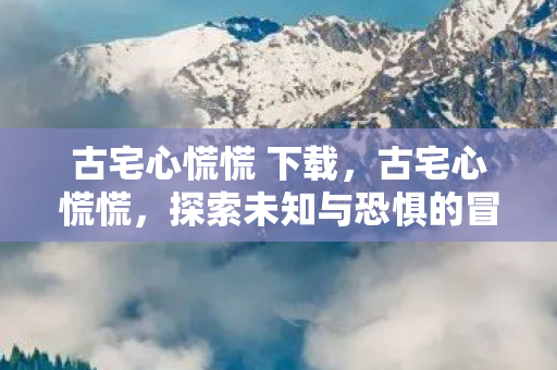 古宅心慌慌 下载，古宅心慌慌，探索未知与恐惧的冒险之旅