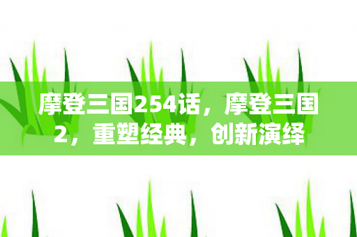 摩登三国254话，摩登三国2，重塑经典，创新演绎