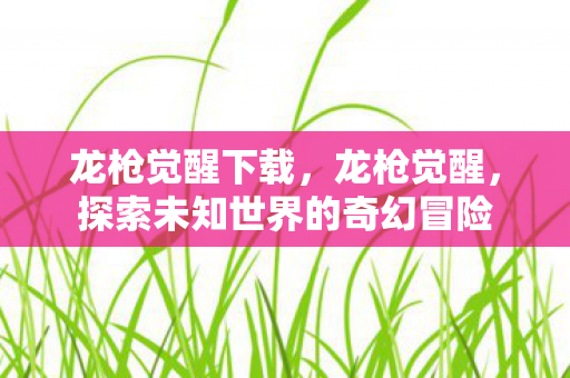 龙枪觉醒下载，龙枪觉醒，探索未知世界的奇幻冒险