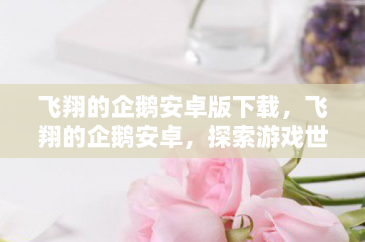 飞翔的企鹅安卓版下载，飞翔的企鹅安卓，探索游戏世界的无限可能