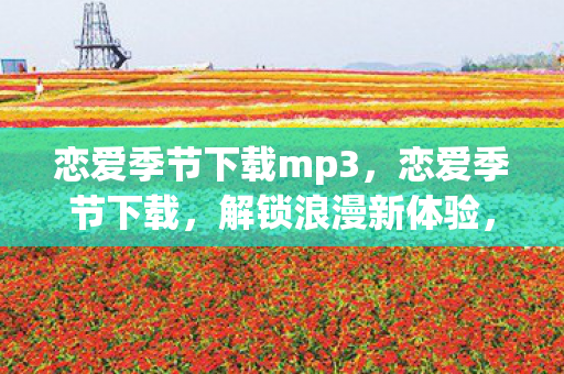 恋爱季节下载mp3，恋爱季节下载，解锁浪漫新体验，探索虚拟世界的甜蜜冒险