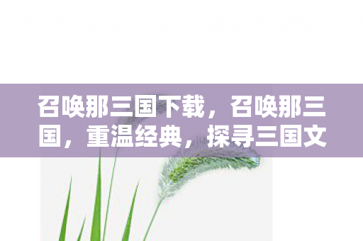 召唤那三国下载，召唤那三国，重温经典，探寻三国文化的魅力