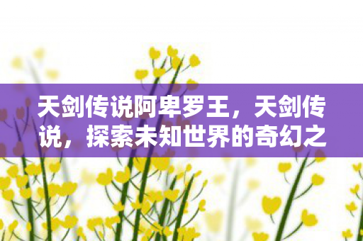 天剑传说阿卑罗王，天剑传说，探索未知世界的奇幻之旅