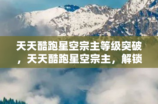 天天酷跑星空宗主等级突破，天天酷跑星空宗主，解锁无限可能的跑酷之旅