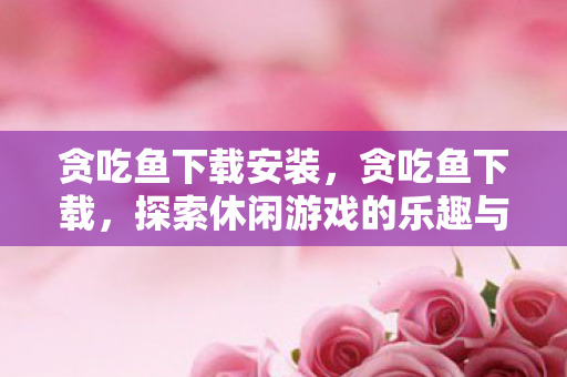 贪吃鱼下载安装，贪吃鱼下载，探索休闲游戏的乐趣与便捷