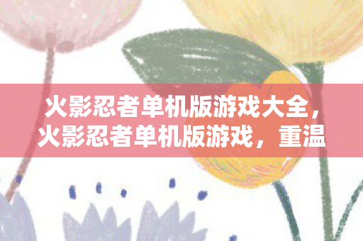 火影忍者单机版游戏大全，火影忍者单机版游戏，重温经典，自由探索忍界
