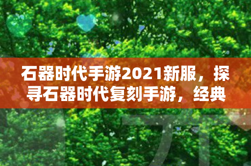 石器时代手游2021新服，探寻石器时代复刻手游，经典再现，情怀与创新的完美融合