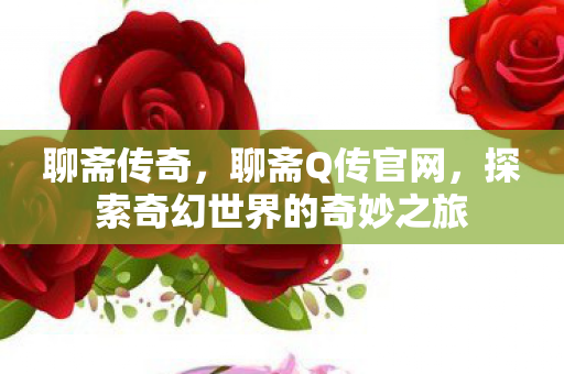 聊斋传奇，聊斋Q传官网，探索奇幻世界的奇妙之旅