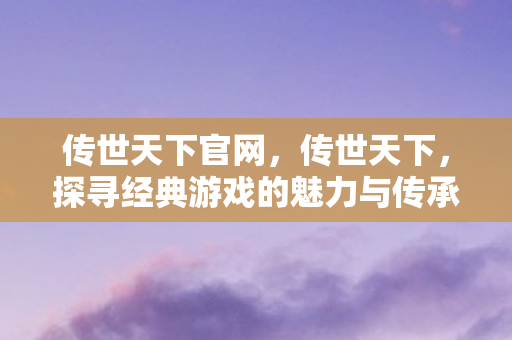 传世天下官网，传世天下，探寻经典游戏的魅力与传承