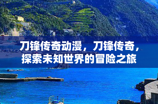 刀锋传奇动漫，刀锋传奇，探索未知世界的冒险之旅