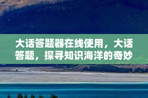 大话答题器在线使用，大话答题，探寻知识海洋的奇妙之旅