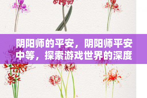 阴阳师的平安，阴阳师平安中等，探索游戏世界的深度与广度