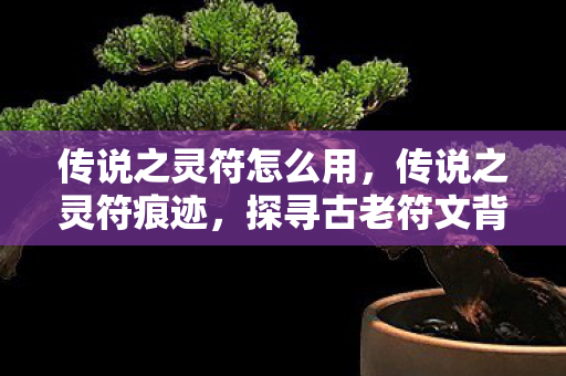 传说之灵符怎么用，传说之灵符痕迹，探寻古老符文背后的神秘力量