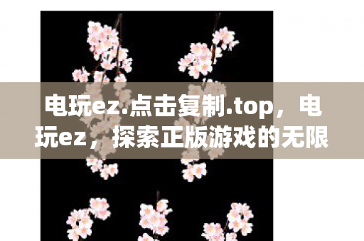 电玩ez.点击复制.top，电玩ez，探索正版游戏的无限可能