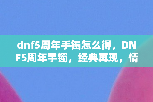 dnf5周年手镯怎么得，DNF5周年手镯，经典再现，情怀与实力并存