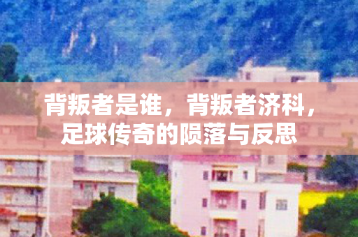 背叛者是谁，背叛者济科，足球传奇的陨落与反思