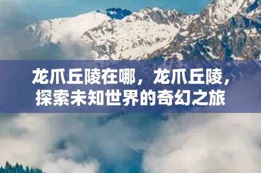 龙爪丘陵在哪，龙爪丘陵，探索未知世界的奇幻之旅