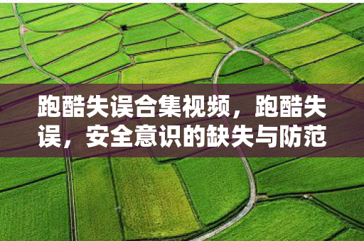 跑酷失误合集视频，跑酷失误，安全意识的缺失与防范