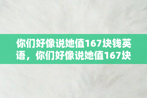 你们好像说她值167块钱英语，你们好像说她值167块钱