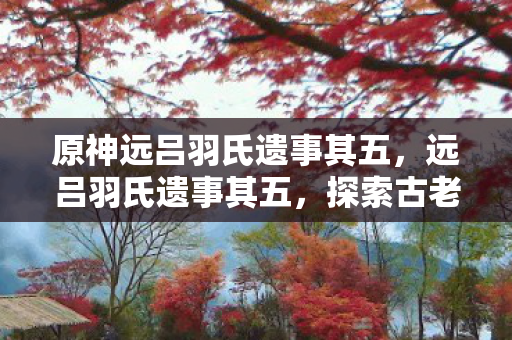 原神远吕羽氏遗事其五，远吕羽氏遗事其五，探索古老传说的新篇章
