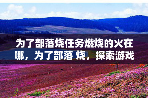 为了部落烧任务燃烧的火在哪，为了部落 烧，探索游戏社区的温暖与力量