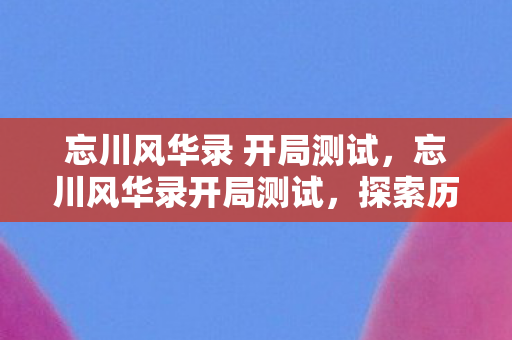 忘川风华录 开局测试，忘川风华录开局测试，探索历史与文化的奇妙之旅