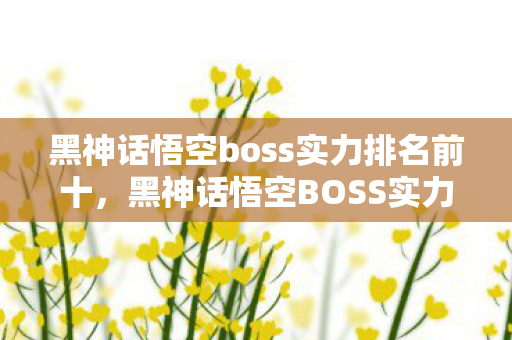 黑神话悟空boss实力排名前十，黑神话悟空BOSS实力排名