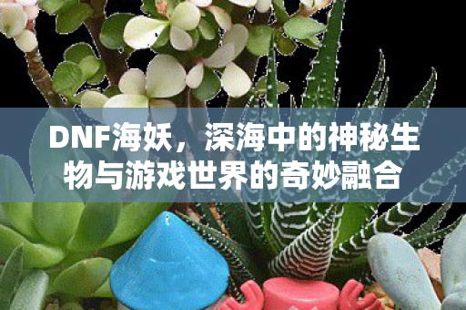 DNF海妖，深海中的神秘生物与游戏世界的奇妙融合