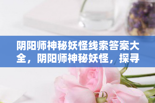 阴阳师神秘妖怪线索答案大全，阴阳师神秘妖怪，探寻古老传说中的奇幻生物