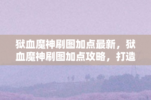 狱血魔神刷图加点最新，狱血魔神刷图加点攻略，打造高效战斗体验