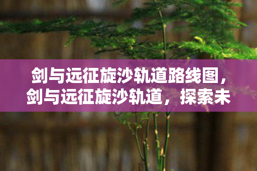 剑与远征旋沙轨道路线图，剑与远征旋沙轨道，探索未知世界的奇幻之旅