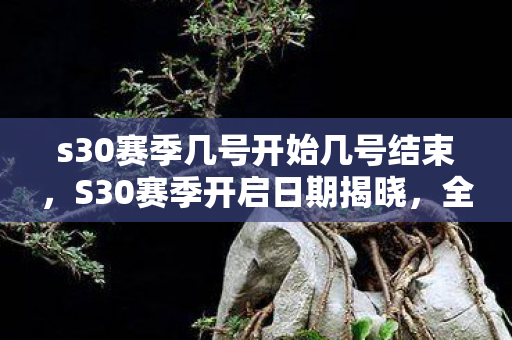 s30赛季几号开始几号结束，S30赛季开启日期揭晓，全新挑战与机遇