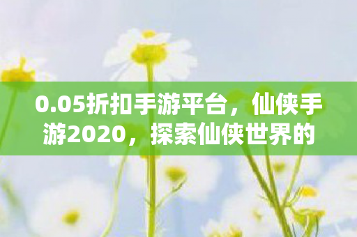 0.05折扣手游平台，仙侠手游2020，探索仙侠世界的奇妙之旅