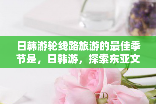 日韩游轮线路旅游的最佳季节是，日韩游，探索东亚文化的深度之旅