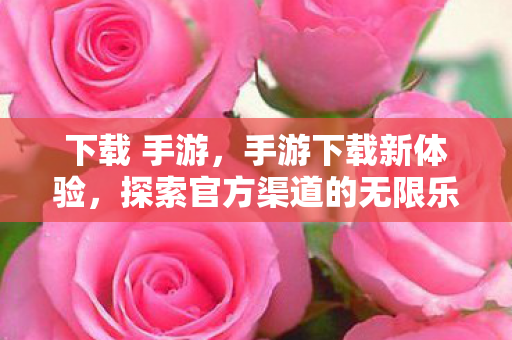 下载 手游，手游下载新体验，探索官方渠道的无限乐趣