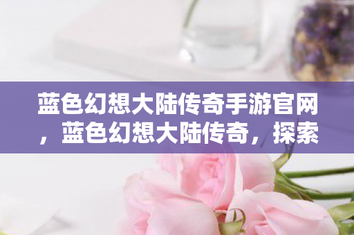 蓝色幻想大陆传奇手游官网，蓝色幻想大陆传奇，探索未知世界的奇幻之旅